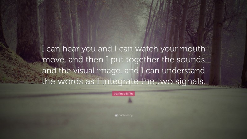 Marlee Matlin Quote: “I can hear you and I can watch your mouth move, and then I put together the sounds and the visual image, and I can understand the words as I integrate the two signals.”