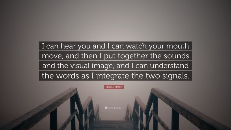 Marlee Matlin Quote: “I can hear you and I can watch your mouth move, and then I put together the sounds and the visual image, and I can understand the words as I integrate the two signals.”