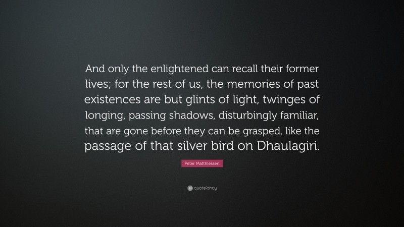 Peter Matthiessen Quote: “And only the enlightened can recall their former lives; for the rest of us, the memories of past existences are but glints of light, twinges of longing, passing shadows, disturbingly familiar, that are gone before they can be grasped, like the passage of that silver bird on Dhaulagiri.”
