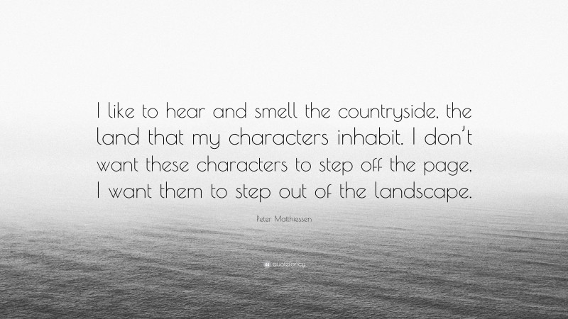 Peter Matthiessen Quote: “I like to hear and smell the countryside, the land that my characters inhabit. I don’t want these characters to step off the page, I want them to step out of the landscape.”