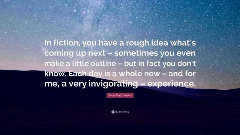 Peter Matthiessen Quote: “In fiction, you have a rough idea what’s coming up next – sometimes you even make a little outline – but in fact you don’t know. Each day is a whole new – and for me, a very invigorating – experience.”