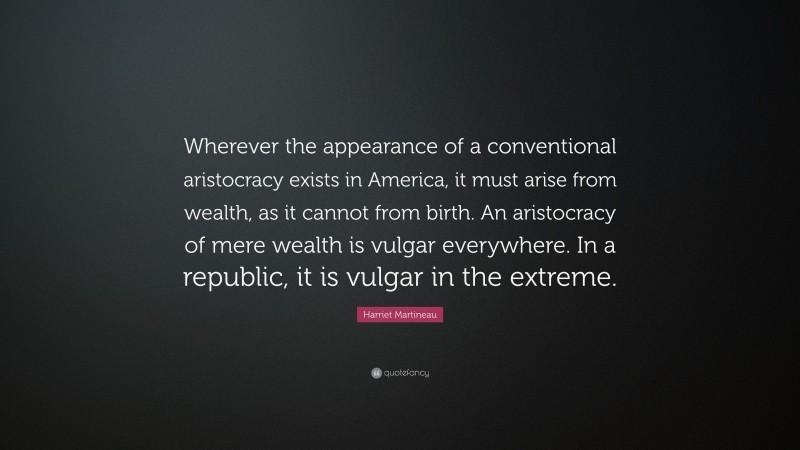 Harriet Martineau Quote: “Wherever the appearance of a conventional aristocracy exists in America, it must arise from wealth, as it cannot from birth. An aristocracy of mere wealth is vulgar everywhere. In a republic, it is vulgar in the extreme.”