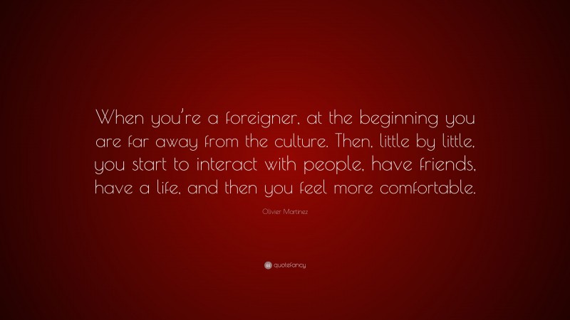 Olivier Martinez Quote: “When you’re a foreigner, at the beginning you are far away from the culture. Then, little by little, you start to interact with people, have friends, have a life, and then you feel more comfortable.”