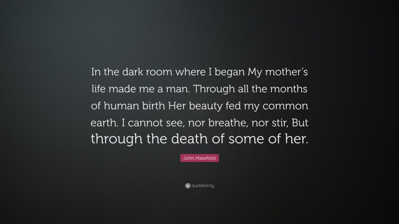 John Masefield Quote: “In the dark room where I began My mother’s life made me a man. Through all the months of human birth Her beauty fed my common earth. I cannot see, nor breathe, nor stir, But through the death of some of her.”