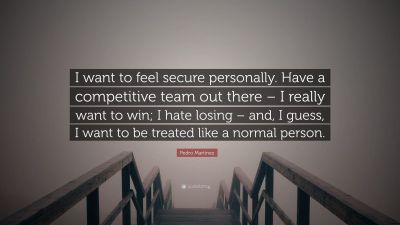 Pedro Martinez Quote: “I want to feel secure personally. Have a competitive team out there – I really want to win; I hate losing – and, I guess, I want to be treated like a normal person.”