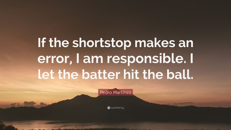 Pedro Martinez Quote: “If the shortstop makes an error, I am responsible. I let the batter hit the ball.”