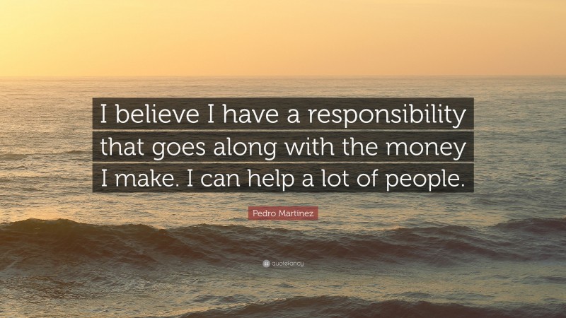 Pedro Martinez Quote: “I believe I have a responsibility that goes along with the money I make. I can help a lot of people.”