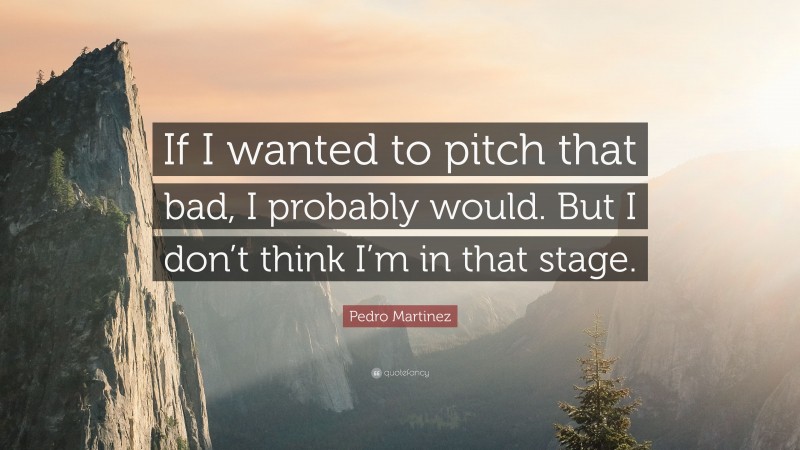 Pedro Martinez Quote: “If I wanted to pitch that bad, I probably would. But I don’t think I’m in that stage.”