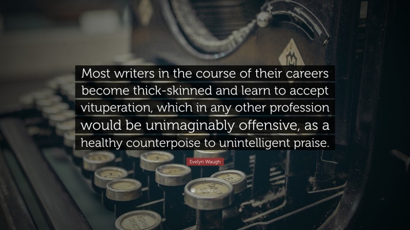 Evelyn Waugh Quote: “Most writers in the course of their careers become thick-skinned and learn to accept vituperation, which in any other profession would be unimaginably offensive, as a healthy counterpoise to unintelligent praise.”