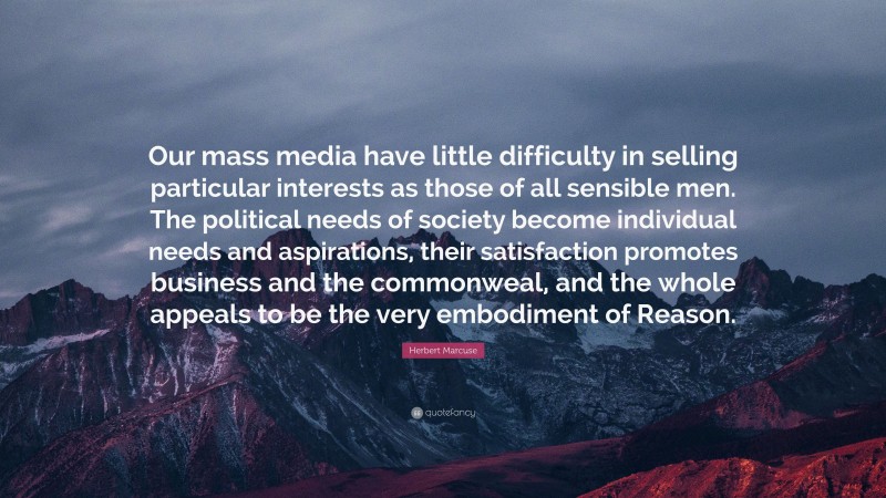 Herbert Marcuse Quote: “Our mass media have little difficulty in selling particular interests as those of all sensible men. The political needs of society become individual needs and aspirations, their satisfaction promotes business and the commonweal, and the whole appeals to be the very embodiment of Reason.”