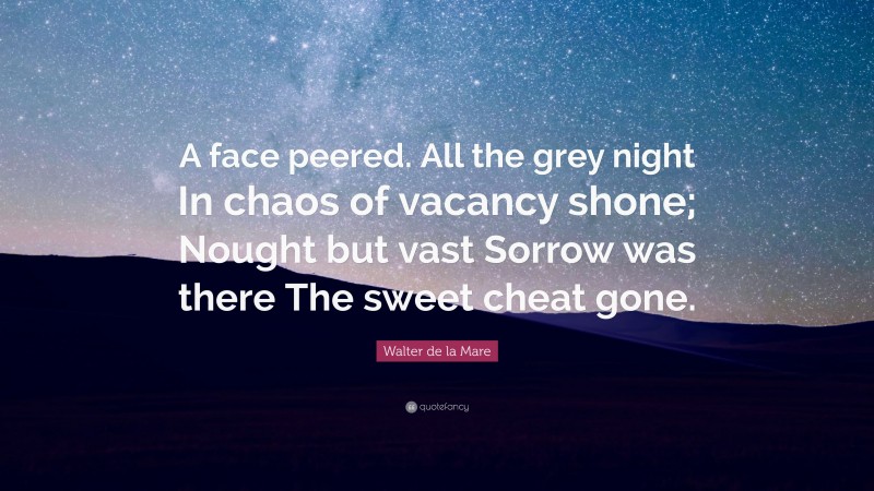 Walter de la Mare Quote: “A face peered. All the grey night In chaos of vacancy shone; Nought but vast Sorrow was there The sweet cheat gone.”