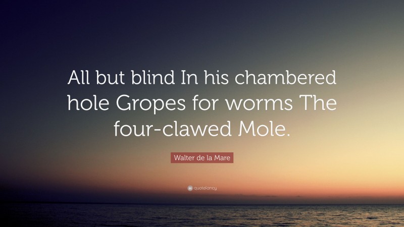 Walter de la Mare Quote: “All but blind In his chambered hole Gropes for worms The four-clawed Mole.”