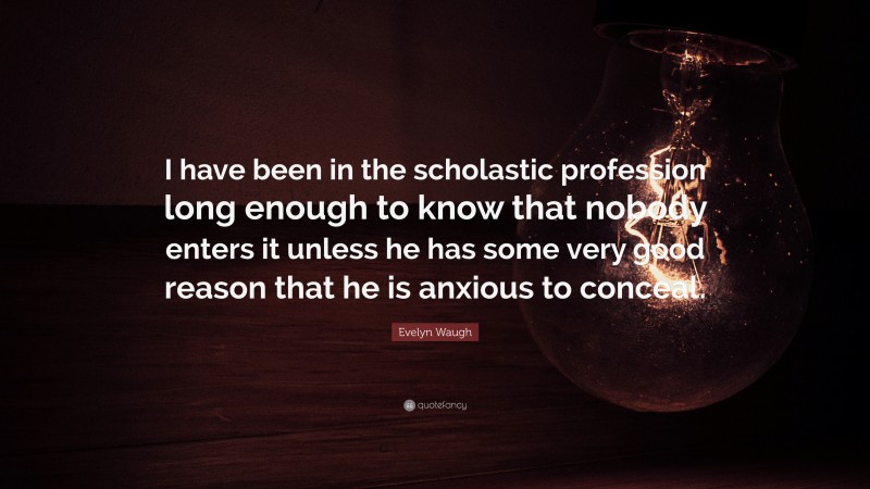 Evelyn Waugh Quote: “I have been in the scholastic profession long enough to know that nobody enters it unless he has some very good reason that he is anxious to conceal.”