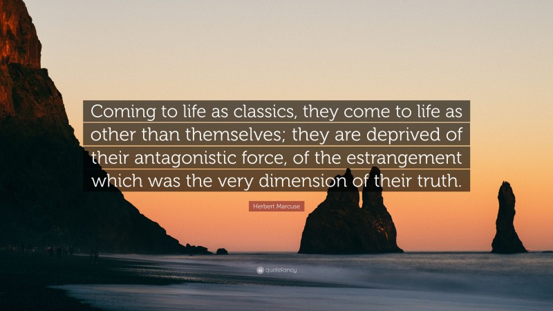 Herbert Marcuse Quote: “Coming to life as classics, they come to life as other than themselves; they are deprived of their antagonistic force, of the estrangement which was the very dimension of their truth.”