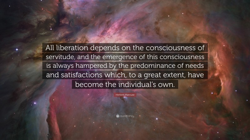 Herbert Marcuse Quote: “All liberation depends on the consciousness of servitude, and the emergence of this consciousness is always hampered by the predominance of needs and satisfactions which, to a great extent, have become the individual’s own.”