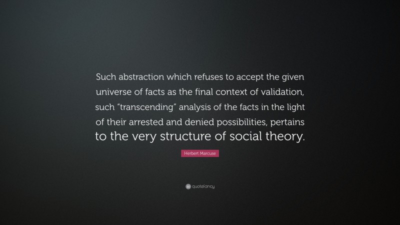 Herbert Marcuse Quote: “Such abstraction which refuses to accept the given universe of facts as the final context of validation, such “transcending” analysis of the facts in the light of their arrested and denied possibilities, pertains to the very structure of social theory.”