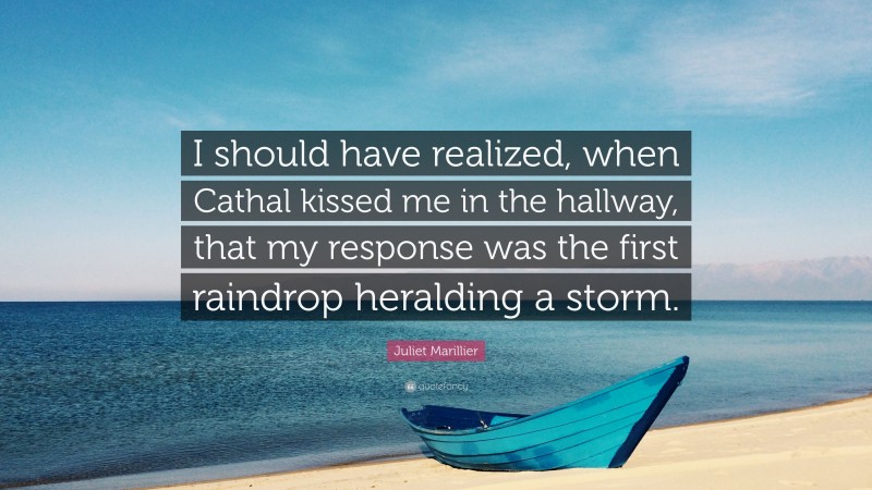 Juliet Marillier Quote: “I should have realized, when Cathal kissed me in the hallway, that my response was the first raindrop heralding a storm.”