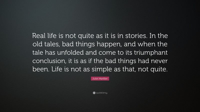 Juliet Marillier Quote: “Real life is not quite as it is in stories. In the old tales, bad things happen, and when the tale has unfolded and come to its triumphant conclusion, it is as if the bad things had never been. Life is not as simple as that, not quite.”