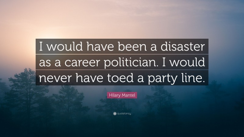 Hilary Mantel Quote: “I would have been a disaster as a career politician. I would never have toed a party line.”