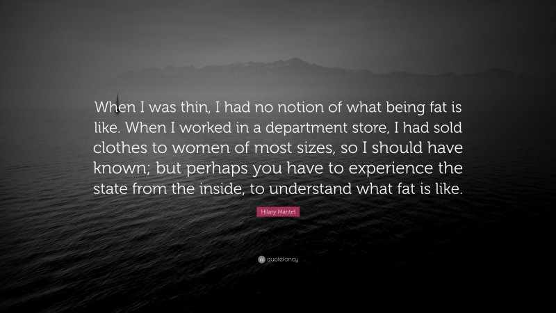 Hilary Mantel Quote: “When I was thin, I had no notion of what being fat is like. When I worked in a department store, I had sold clothes to women of most sizes, so I should have known; but perhaps you have to experience the state from the inside, to understand what fat is like.”