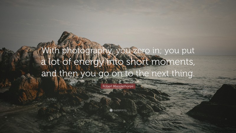 Robert Mapplethorpe Quote: “With photography, you zero in; you put a lot of energy into short moments, and then you go on to the next thing.”