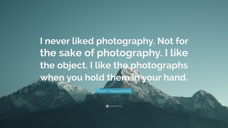 Robert Mapplethorpe Quote: “I never liked photography. Not for the sake of photography. I like the object. I like the photographs when you hold them in your hand.”