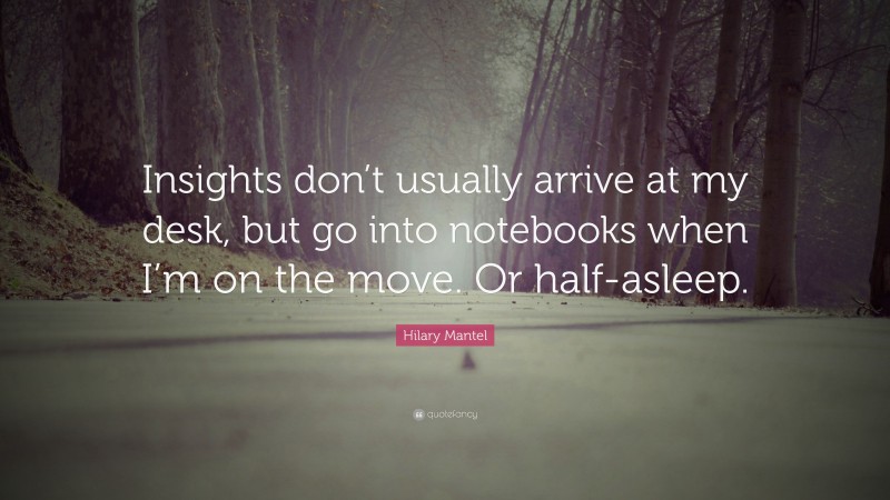 Hilary Mantel Quote: “Insights don’t usually arrive at my desk, but go into notebooks when I’m on the move. Or half-asleep.”