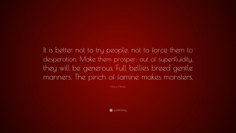Hilary Mantel Quote: “It is better not to try people, not to force them to desperation. Make them prosper; out of superfluidity, they will be generous. Full bellies breed gentle manners. The pinch of famine makes monsters.”