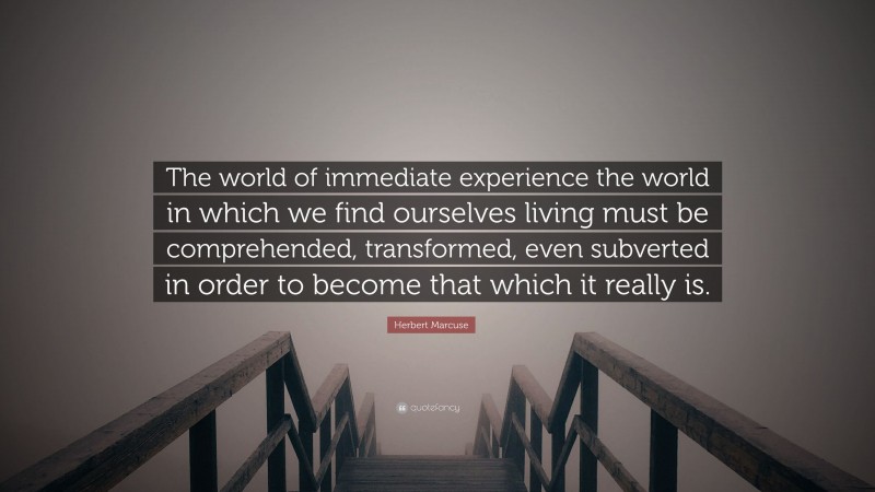 Herbert Marcuse Quote: “The world of immediate experience the world in which we find ourselves living must be comprehended, transformed, even subverted in order to become that which it really is.”