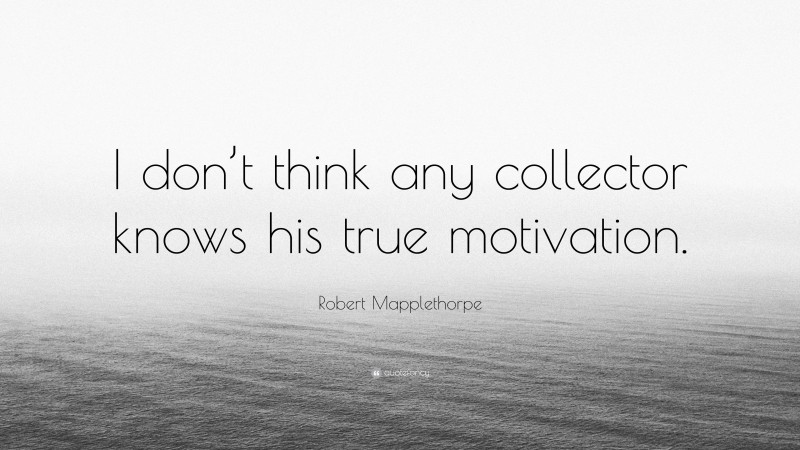 Robert Mapplethorpe Quote: “I don’t think any collector knows his true motivation.”