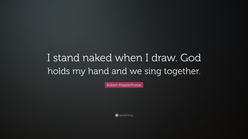 Robert Mapplethorpe Quote: “I stand naked when I draw. God holds my hand and we sing together.”