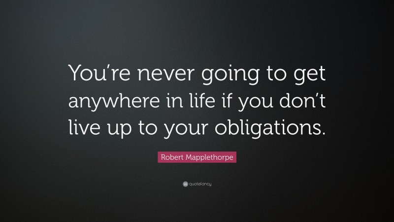 Robert Mapplethorpe Quote: “You’re never going to get anywhere in life if you don’t live up to your obligations.”