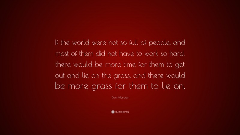 Don Marquis Quote: “If the world were not so full of people, and most of them did not have to work so hard, there would be more time for them to get out and lie on the grass, and there would be more grass for them to lie on.”