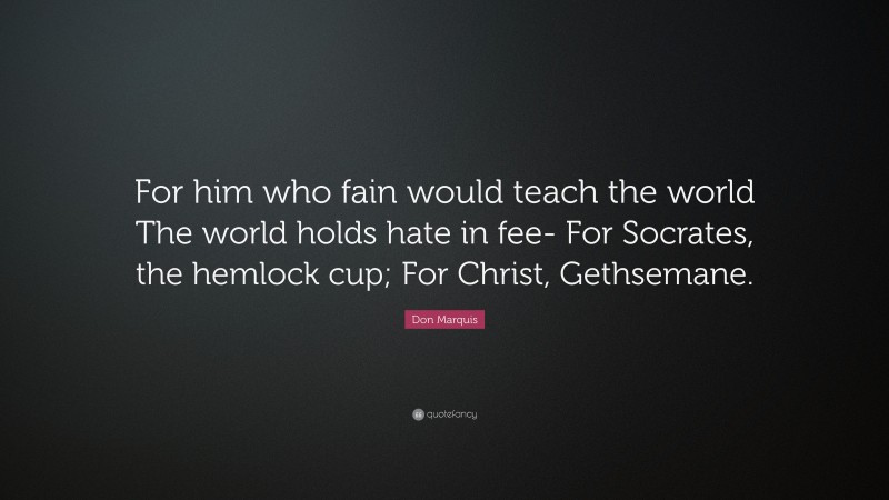 Don Marquis Quote: “For him who fain would teach the world The world holds hate in fee- For Socrates, the hemlock cup; For Christ, Gethsemane.”