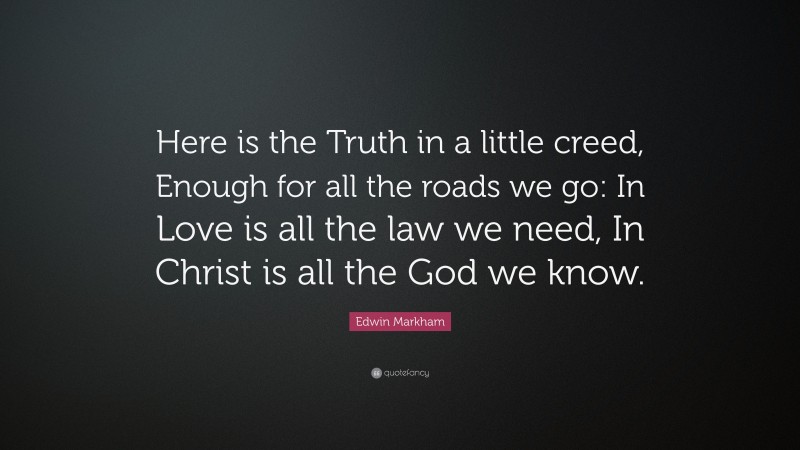 Edwin Markham Quote: “Here is the Truth in a little creed, Enough for all the roads we go: In Love is all the law we need, In Christ is all the God we know.”