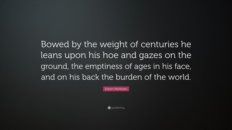 Edwin Markham Quote: “Bowed by the weight of centuries he leans upon his hoe and gazes on the ground, the emptiness of ages in his face, and on his back the burden of the world.”