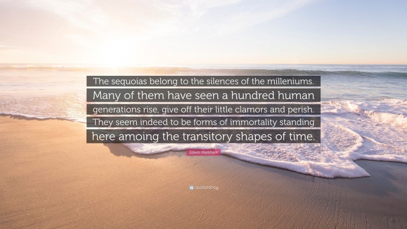 Edwin Markham Quote: “The sequoias belong to the silences of the milleniums. Many of them have seen a hundred human generations rise, give off their little clamors and perish. They seem indeed to be forms of immortality standing here amoing the transitory shapes of time.”