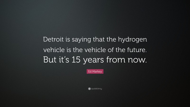 Ed Markey Quote: “Detroit is saying that the hydrogen vehicle is the vehicle of the future. But it’s 15 years from now.”