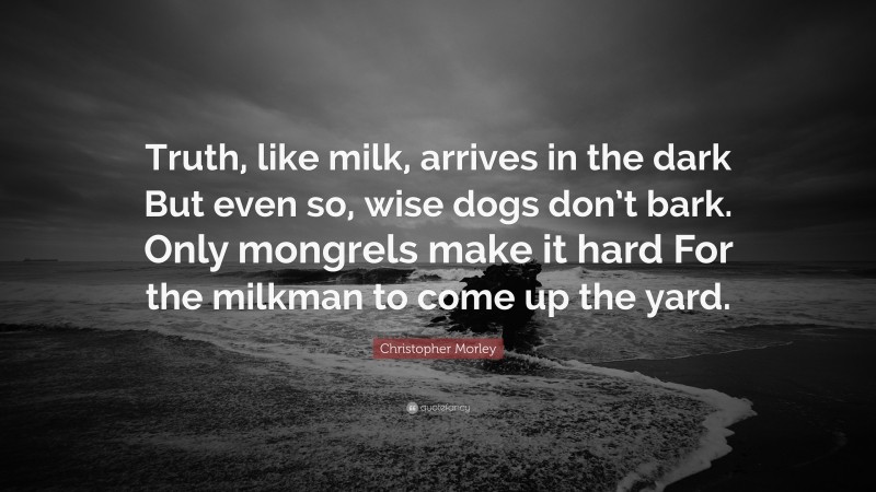 Christopher Morley Quote: “Truth, like milk, arrives in the dark But even so, wise dogs don’t bark. Only mongrels make it hard For the milkman to come up the yard.”