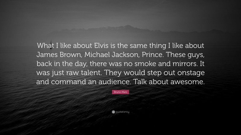 Bruno Mars Quote: “What I like about Elvis is the same thing I like about James Brown, Michael Jackson, Prince. These guys, back in the day, there was no smoke and mirrors. It was just raw talent. They would step out onstage and command an audience. Talk about awesome.”