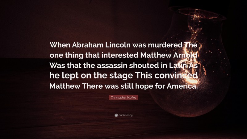 Christopher Morley Quote: “When Abraham Lincoln was murdered The one thing that interested Matthew Arnold Was that the assassin shouted in Latin As he lept on the stage This convinced Matthew There was still hope for America.”