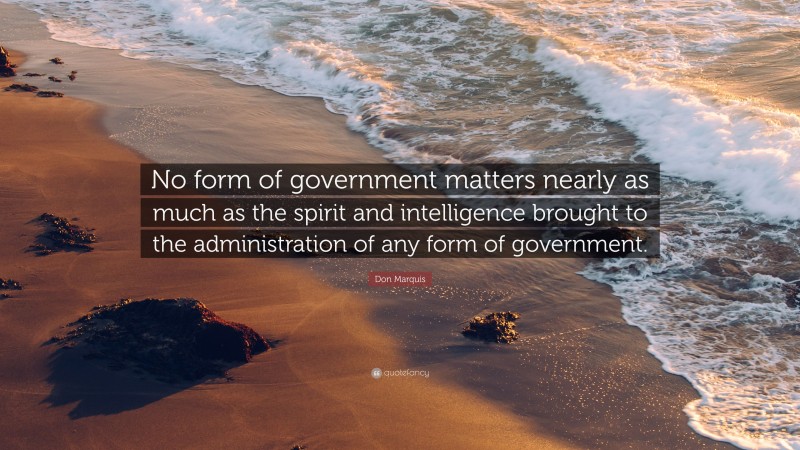 Don Marquis Quote: “No form of government matters nearly as much as the spirit and intelligence brought to the administration of any form of government.”