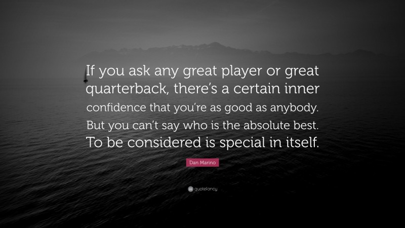 Dan Marino Quote: “If you ask any great player or great quarterback, there’s a certain inner confidence that you’re as good as anybody. But you can’t say who is the absolute best. To be considered is special in itself.”