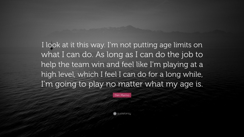 Dan Marino Quote: “I look at it this way. I’m not putting age limits on what I can do. As long as I can do the job to help the team win and feel like I’m playing at a high level, which I feel I can do for a long while, I’m going to play no matter what my age is.”