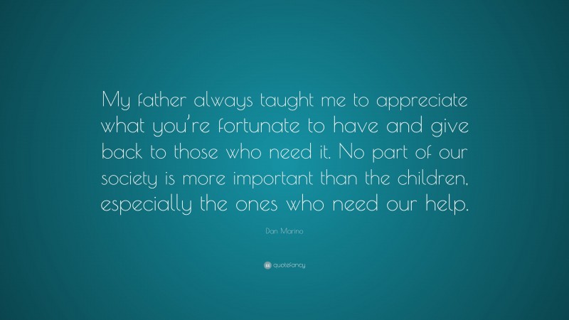 Dan Marino Quote: “My father always taught me to appreciate what you’re fortunate to have and give back to those who need it. No part of our society is more important than the children, especially the ones who need our help.”
