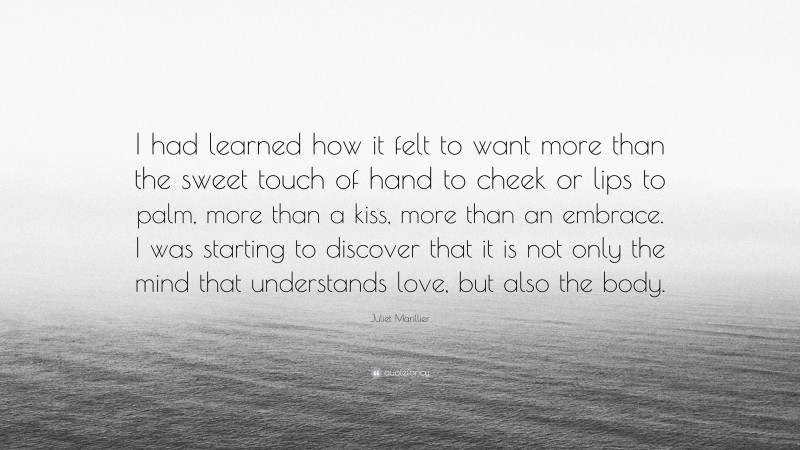 Juliet Marillier Quote: “I had learned how it felt to want more than the sweet touch of hand to cheek or lips to palm, more than a kiss, more than an embrace. I was starting to discover that it is not only the mind that understands love, but also the body.”