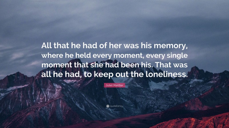 Juliet Marillier Quote: “All that he had of her was his memory, where he held every moment, every single moment that she had been his. That was all he had, to keep out the loneliness.”
