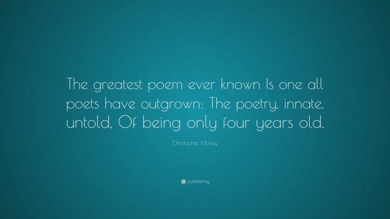 Christopher Morley Quote: “The greatest poem ever known Is one all poets have outgrown: The poetry, innate, untold, Of being only four years old.”