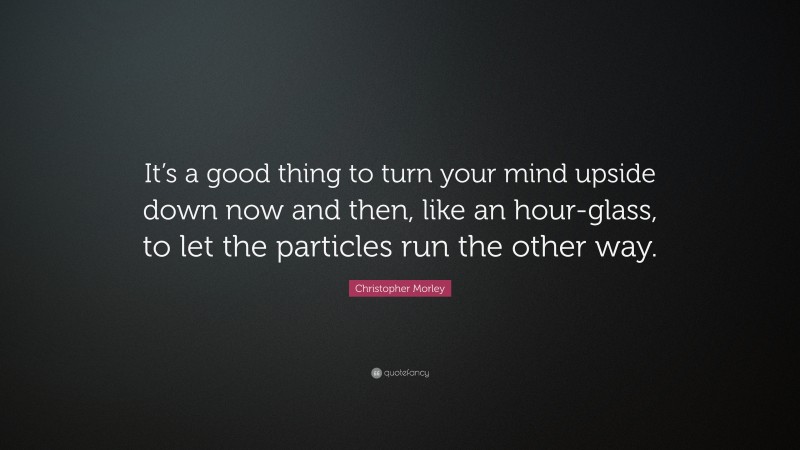 Christopher Morley Quote: “It’s a good thing to turn your mind upside down now and then, like an hour-glass, to let the particles run the other way.”