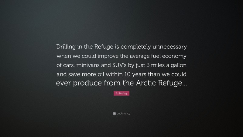 Ed Markey Quote: “Drilling in the Refuge is completely unnecessary when we could improve the average fuel economy of cars, minivans and SUV’s by just 3 miles a gallon and save more oil within 10 years than we could ever produce from the Arctic Refuge...”